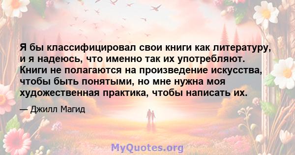 Я бы классифицировал свои книги как литературу, и я надеюсь, что именно так их употребляют. Книги не полагаются на произведение искусства, чтобы быть понятыми, но мне нужна моя художественная практика, чтобы написать их.