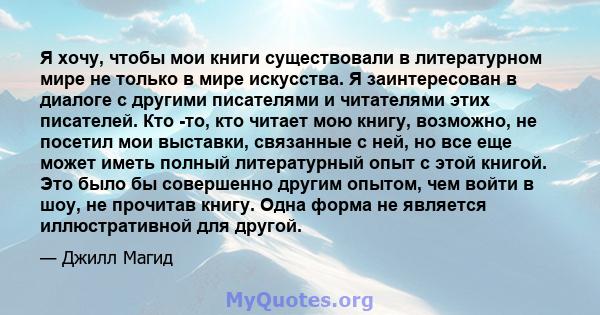 Я хочу, чтобы мои книги существовали в литературном мире не только в мире искусства. Я заинтересован в диалоге с другими писателями и читателями этих писателей. Кто -то, кто читает мою книгу, возможно, не посетил мои