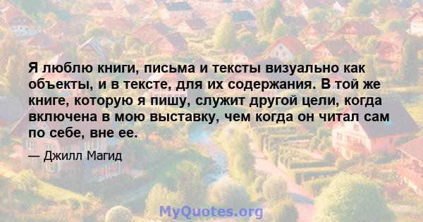 Я люблю книги, письма и тексты визуально как объекты, и в тексте, для их содержания. В той же книге, которую я пишу, служит другой цели, когда включена в мою выставку, чем когда он читал сам по себе, вне ее.