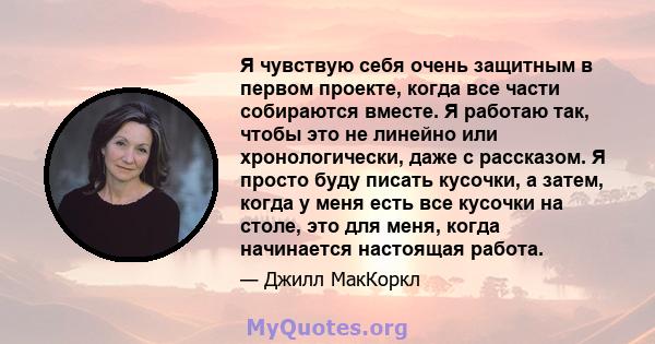 Я чувствую себя очень защитным в первом проекте, когда все части собираются вместе. Я работаю так, чтобы это не линейно или хронологически, даже с рассказом. Я просто буду писать кусочки, а затем, когда у меня есть все