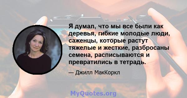 Я думал, что мы все были как деревья, гибкие молодые люди, саженцы, которые растут тяжелые и жесткие, разбросаны семена, расписываются и превратились в тетрадь.