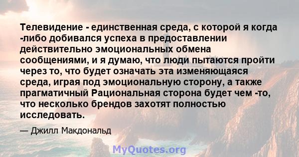 Телевидение - единственная среда, с которой я когда -либо добивался успеха в предоставлении действительно эмоциональных обмена сообщениями, и я думаю, что люди пытаются пройти через то, что будет означать эта