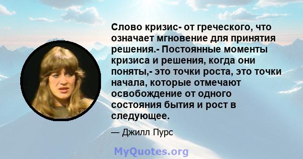 Слово кризис- от греческого, что означает мгновение для принятия решения.- Постоянные моменты кризиса и решения, когда они поняты,- это точки роста, это точки начала, которые отмечают освобождение от одного состояния