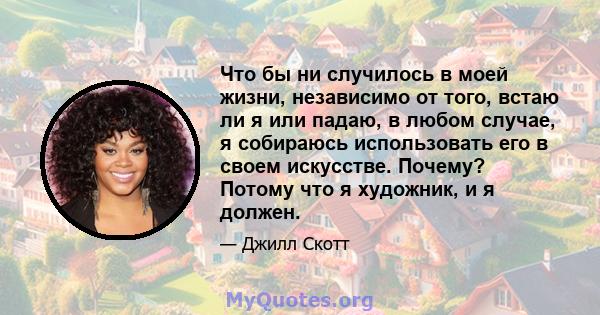 Что бы ни случилось в моей жизни, независимо от того, встаю ли я или падаю, в любом случае, я собираюсь использовать его в своем искусстве. Почему? Потому что я художник, и я должен.