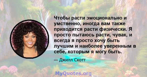 Чтобы расти эмоционально и умственно, иногда вам также приходится расти физически. Я просто пытаюсь расти, чувак, и всегда я просто хочу быть лучшим и наиболее уверенным в себе, которым я могу быть.