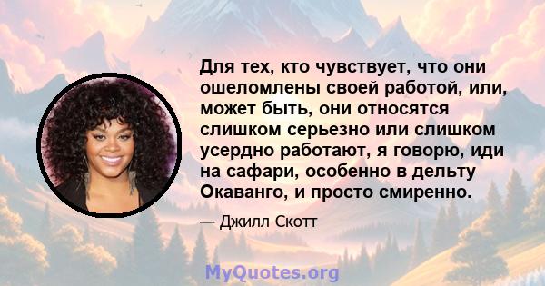 Для тех, кто чувствует, что они ошеломлены своей работой, или, может быть, они относятся слишком серьезно или слишком усердно работают, я говорю, иди на сафари, особенно в дельту Окаванго, и просто смиренно.