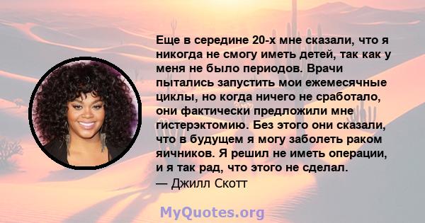 Еще в середине 20-х мне сказали, что я никогда не смогу иметь детей, так как у меня не было периодов. Врачи пытались запустить мои ежемесячные циклы, но когда ничего не сработало, они фактически предложили мне