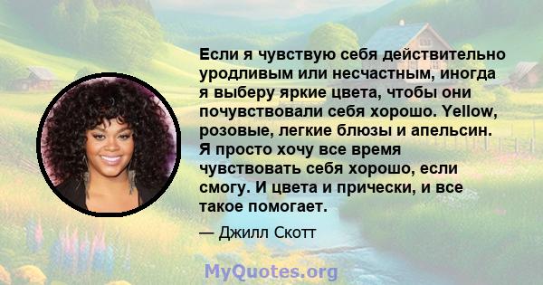 Если я чувствую себя действительно уродливым или несчастным, иногда я выберу яркие цвета, чтобы они почувствовали себя хорошо. Yellow, розовые, легкие блюзы и апельсин. Я просто хочу все время чувствовать себя хорошо,