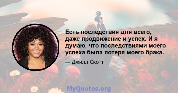 Есть последствия для всего, даже продвижение и успех. И я думаю, что последствиями моего успеха была потеря моего брака.