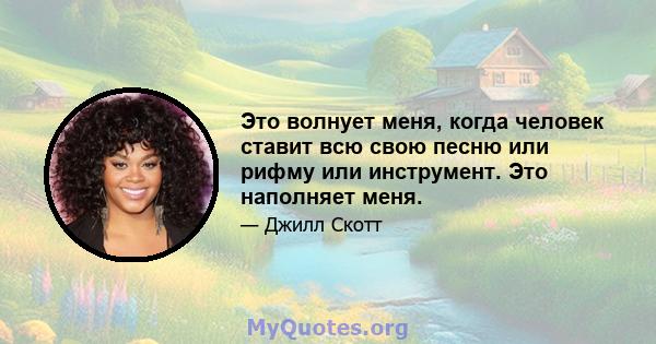 Это волнует меня, когда человек ставит всю свою песню или рифму или инструмент. Это наполняет меня.