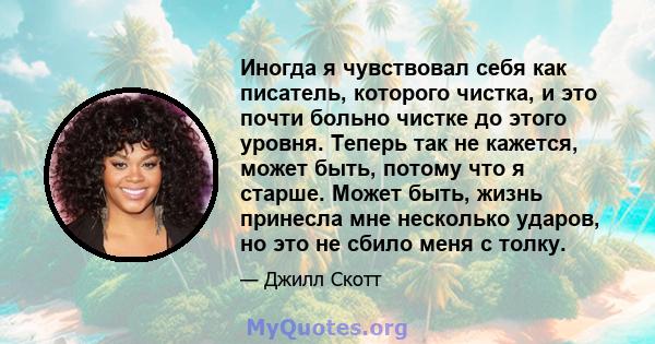 Иногда я чувствовал себя как писатель, которого чистка, и это почти больно чистке до этого уровня. Теперь так не кажется, может быть, потому что я старше. Может быть, жизнь принесла мне несколько ударов, но это не сбило 