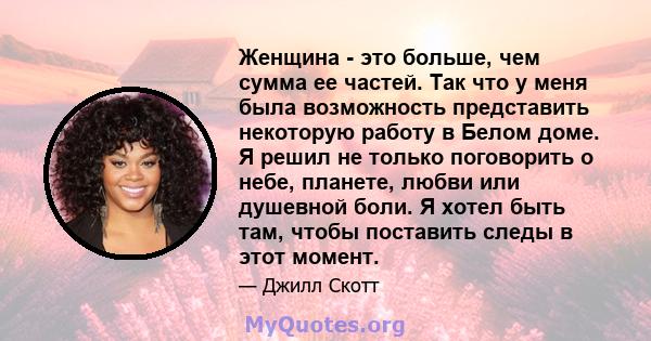 Женщина - это больше, чем сумма ее частей. Так что у меня была возможность представить некоторую работу в Белом доме. Я решил не только поговорить о небе, планете, любви или душевной боли. Я хотел быть там, чтобы