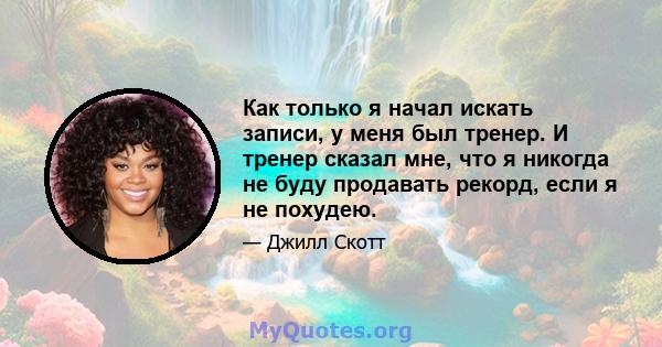 Как только я начал искать записи, у меня был тренер. И тренер сказал мне, что я никогда не буду продавать рекорд, если я не похудею.