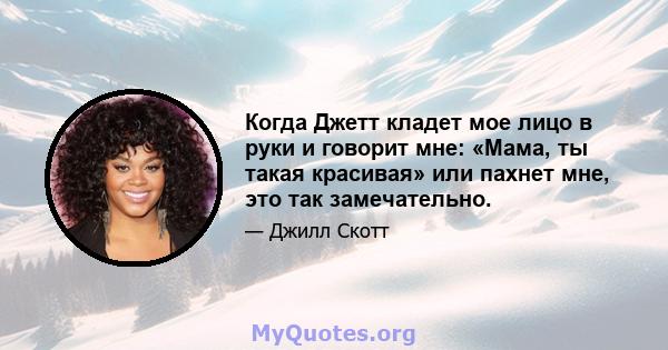 Когда Джетт кладет мое лицо в руки и говорит мне: «Мама, ты такая красивая» или пахнет мне, это так замечательно.