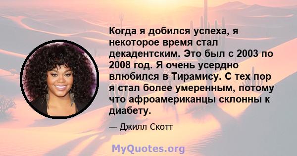 Когда я добился успеха, я некоторое время стал декадентским. Это был с 2003 по 2008 год. Я очень усердно влюбился в Тирамису. С тех пор я стал более умеренным, потому что афроамериканцы склонны к диабету.