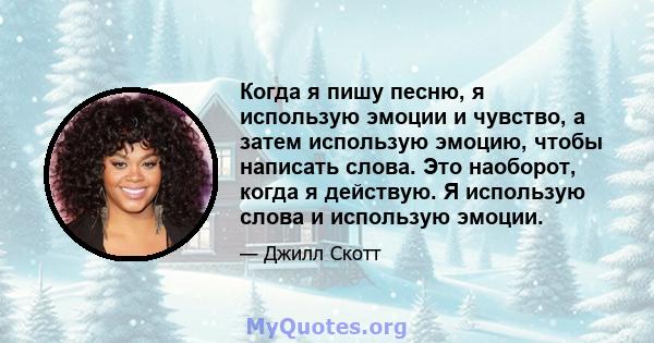 Когда я пишу песню, я использую эмоции и чувство, а затем использую эмоцию, чтобы написать слова. Это наоборот, когда я действую. Я использую слова и использую эмоции.