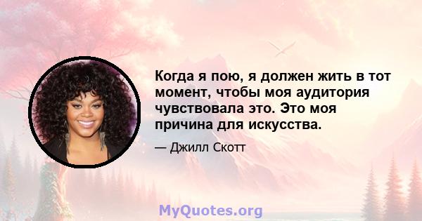 Когда я пою, я должен жить в тот момент, чтобы моя аудитория чувствовала это. Это моя причина для искусства.