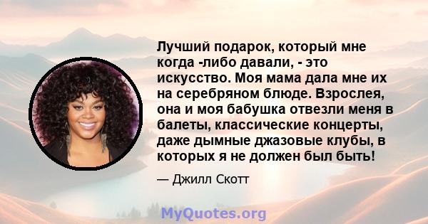 Лучший подарок, который мне когда -либо давали, - это искусство. Моя мама дала мне их на серебряном блюде. Взрослея, она и моя бабушка отвезли меня в балеты, классические концерты, даже дымные джазовые клубы, в которых