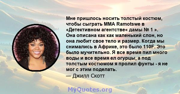 Мне пришлось носить толстый костюм, чтобы сыграть MMA Ramotswe в «Детективном агентстве« дамы № 1 ». Она описана как как маленький слон, но она любит свое тело и размер. Когда мы снимались в Африке, это было 110F. Это