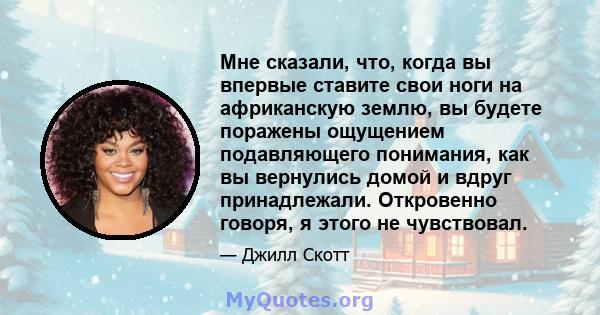 Мне сказали, что, когда вы впервые ставите свои ноги на африканскую землю, вы будете поражены ощущением подавляющего понимания, как вы вернулись домой и вдруг принадлежали. Откровенно говоря, я этого не чувствовал.