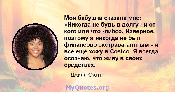 Моя бабушка сказала мне: «Никогда не будь в долгу ни от кого или что -либо». Наверное, поэтому я никогда не был финансово экстравагантным - я все еще хожу в Costco. Я всегда осознаю, что живу в своих средствах.