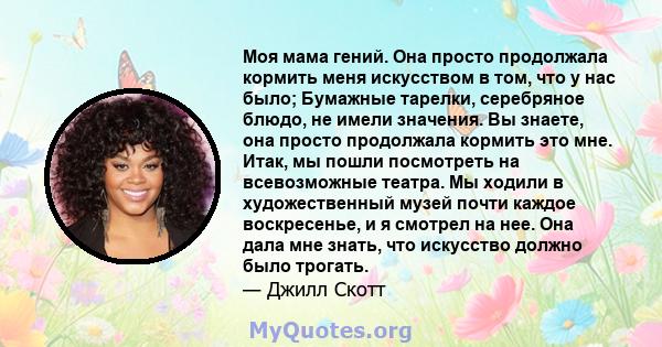 Моя мама гений. Она просто продолжала кормить меня искусством в том, что у нас было; Бумажные тарелки, серебряное блюдо, не имели значения. Вы знаете, она просто продолжала кормить это мне. Итак, мы пошли посмотреть на