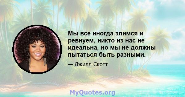 Мы все иногда злимся и ревнуем, никто из нас не идеальна, но мы не должны пытаться быть разными.