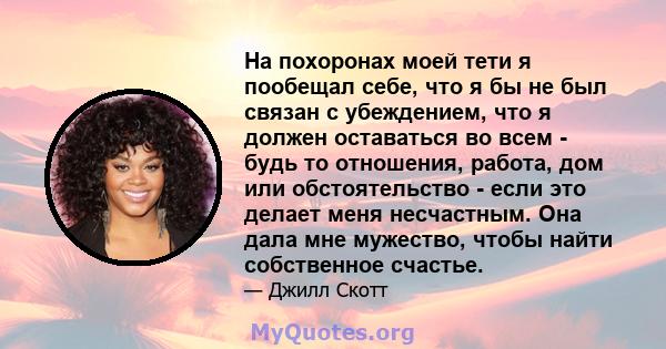 На похоронах моей тети я пообещал себе, что я бы не был связан с убеждением, что я должен оставаться во всем - будь то отношения, работа, дом или обстоятельство - если это делает меня несчастным. Она дала мне мужество,