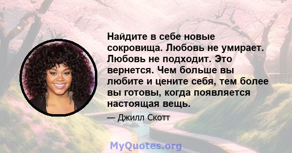 Найдите в себе новые сокровища. Любовь не умирает. Любовь не подходит. Это вернется. Чем больше вы любите и цените себя, тем более вы готовы, когда появляется настоящая вещь.