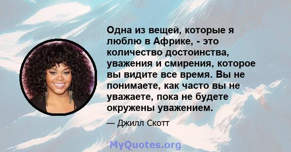 Одна из вещей, которые я люблю в Африке, - это количество достоинства, уважения и смирения, которое вы видите все время. Вы не понимаете, как часто вы не уважаете, пока не будете окружены уважением.