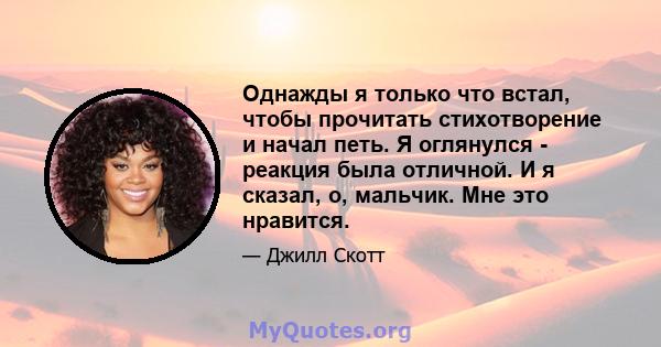 Однажды я только что встал, чтобы прочитать стихотворение и начал петь. Я оглянулся - реакция была отличной. И я сказал, о, мальчик. Мне это нравится.