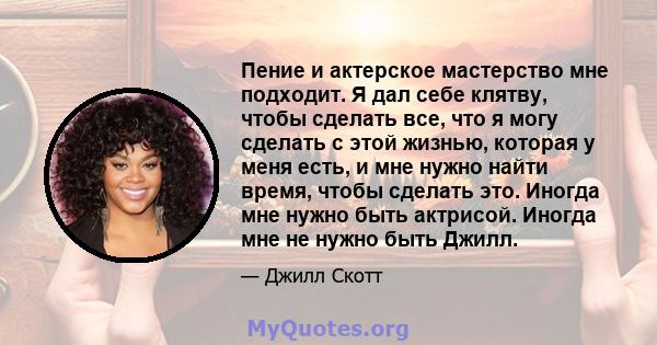 Пение и актерское мастерство мне подходит. Я дал себе клятву, чтобы сделать все, что я могу сделать с этой жизнью, которая у меня есть, и мне нужно найти время, чтобы сделать это. Иногда мне нужно быть актрисой. Иногда