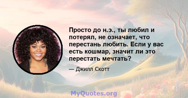 Просто до н.э., ты любил и потерял, не означает, что перестань любить. Если у вас есть кошмар, значит ли это перестать мечтать?