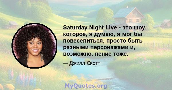 Saturday Night Live - это шоу, которое, я думаю, я мог бы повеселиться, просто быть разными персонажами и, возможно, пение тоже.