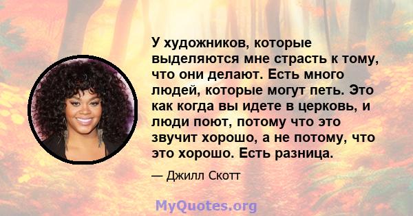 У художников, которые выделяются мне страсть к тому, что они делают. Есть много людей, которые могут петь. Это как когда вы идете в церковь, и люди поют, потому что это звучит хорошо, а не потому, что это хорошо. Есть