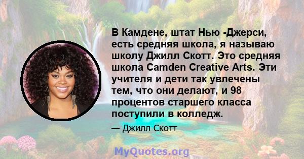 В Камдене, штат Нью -Джерси, есть средняя школа, я называю школу Джилл Скотт. Это средняя школа Camden Creative Arts. Эти учителя и дети так увлечены тем, что они делают, и 98 процентов старшего класса поступили в