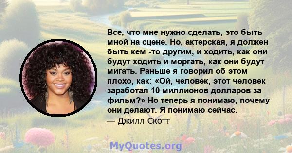 Все, что мне нужно сделать, это быть мной на сцене. Но, актерская, я должен быть кем -то другим, и ходить, как они будут ходить и моргать, как они будут мигать. Раньше я говорил об этом плохо, как: «Ой, человек, этот