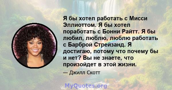 Я бы хотел работать с Мисси Эллиоттом. Я бы хотел поработать с Бонни Райтт. Я бы любил, люблю, люблю работать с Барброй Стрейзанд. Я достигаю, потому что почему бы и нет? Вы не знаете, что произойдет в этой жизни.