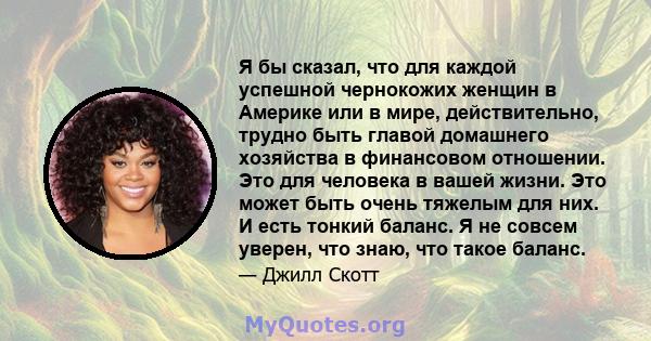 Я бы сказал, что для каждой успешной чернокожих женщин в Америке или в мире, действительно, трудно быть главой домашнего хозяйства в финансовом отношении. Это для человека в вашей жизни. Это может быть очень тяжелым для 