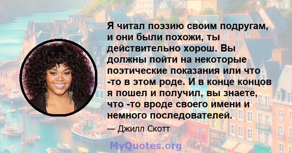 Я читал поэзию своим подругам, и они были похожи, ты действительно хорош. Вы должны пойти на некоторые поэтические показания или что -то в этом роде. И в конце концов я пошел и получил, вы знаете, что -то вроде своего