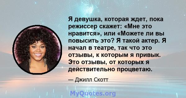 Я девушка, которая ждет, пока режиссер скажет: «Мне это нравится», или «Можете ли вы повысить это? Я такой актер. Я начал в театре, так что это отзывы, к которым я привык. Это отзывы, от которых я действительно