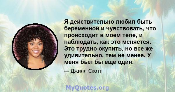 Я действительно любил быть беременной и чувствовать, что происходит в моем теле, и наблюдать, как это меняется. Это трудно окупить, но все же удивительно, тем не менее. У меня был бы еще один.