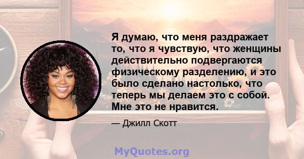 Я думаю, что меня раздражает то, что я чувствую, что женщины действительно подвергаются физическому разделению, и это было сделано настолько, что теперь мы делаем это с собой. Мне это не нравится.