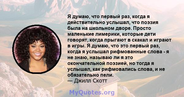 Я думаю, что первый раз, когда я действительно услышал, что поэзия была на школьном дворе. Просто маленькие лимерики, которые дети говорят, когда прыгают в скакал и играют в игры. Я думаю, что это первый раз, когда я