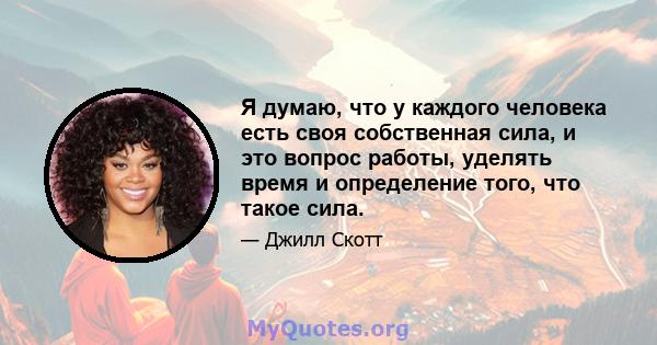 Я думаю, что у каждого человека есть своя собственная сила, и это вопрос работы, уделять время и определение того, что такое сила.