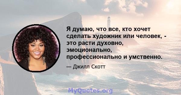 Я думаю, что все, кто хочет сделать художник или человек, - это расти духовно, эмоционально, профессионально и умственно.