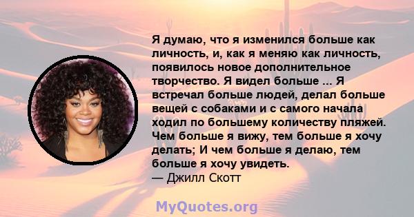 Я думаю, что я изменился больше как личность, и, как я меняю как личность, появилось новое дополнительное творчество. Я видел больше ... Я встречал больше людей, делал больше вещей с собаками и с самого начала ходил по