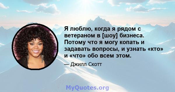 Я люблю, когда я рядом с ветераном в [шоу] бизнеса. Потому что я могу копать и задавать вопросы, и узнать «кто» и «что» обо всем этом.