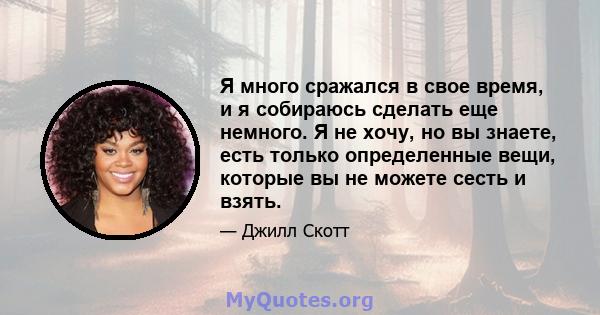 Я много сражался в свое время, и я собираюсь сделать еще немного. Я не хочу, но вы знаете, есть только определенные вещи, которые вы не можете сесть и взять.