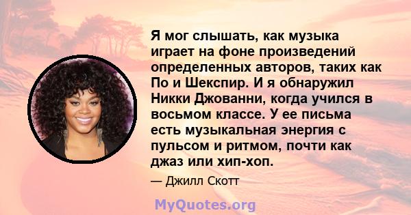 Я мог слышать, как музыка играет на фоне произведений определенных авторов, таких как По и Шекспир. И я обнаружил Никки Джованни, когда учился в восьмом классе. У ее письма есть музыкальная энергия с пульсом и ритмом,